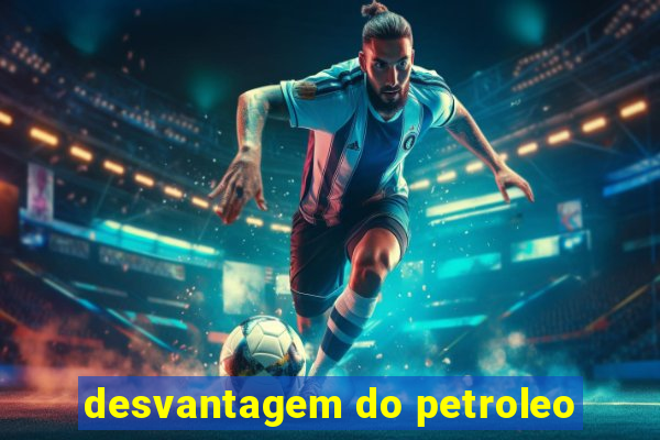 desvantagem do petroleo